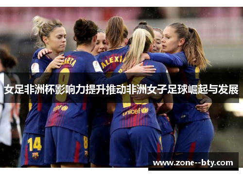 女足非洲杯影响力提升推动非洲女子足球崛起与发展 女足非洲杯影响力提升推动非洲女子足球崛起与发展