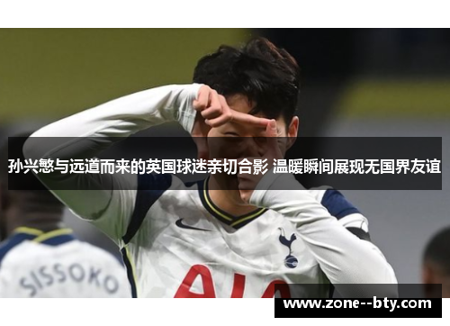 孙兴慜与远道而来的英国球迷亲切合影 温暖瞬间展现无国界友谊