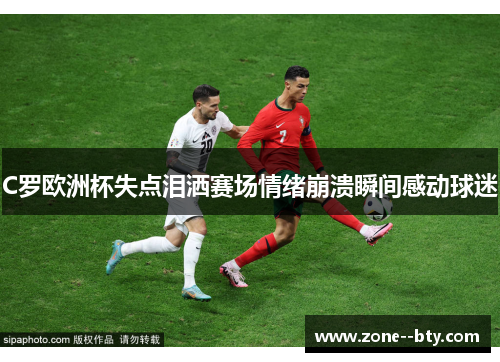 C罗欧洲杯失点泪洒赛场情绪崩溃瞬间感动球迷