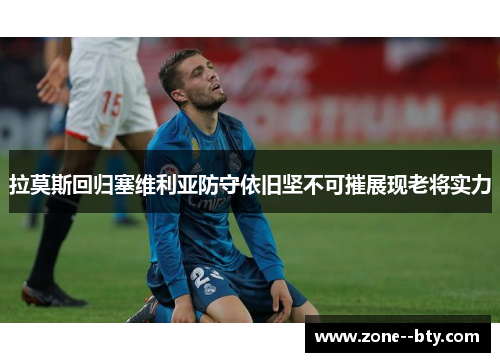 拉莫斯回归塞维利亚防守依旧坚不可摧展现老将实力 拉莫斯回归塞维利亚防守依旧坚不可摧展现老将实力