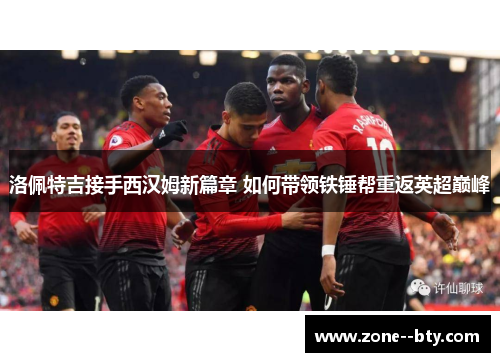 洛佩特吉接手西汉姆新篇章 如何带领铁锤帮重返英超巅峰 洛佩特吉接手西汉姆新篇章 如何带领铁锤帮重返英超巅峰